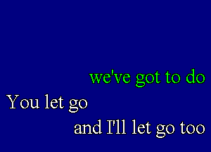 we've got to do

You let go
and I'll let go too