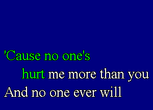 'Cause no one's

hurt me more than you
And no one ever Will