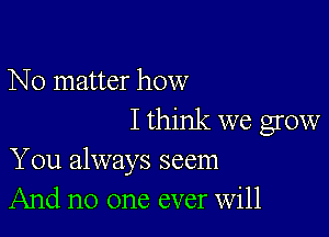 No matter how

I think we grow
You always seem
And no one ever Will