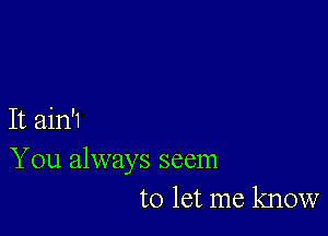 It ain'1
You always seem
to let me know