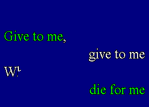 Give to me,

give to me

W

die for me