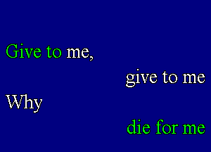 Give to me,
give to me

Why

die for me