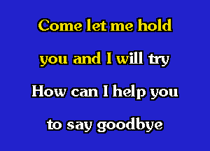 Come let me hold

you and I will try

How can I help you

to say goodbye