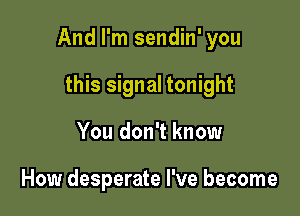 And I'm sendin' you

this signal tonight
You don't know

How desperate I've become