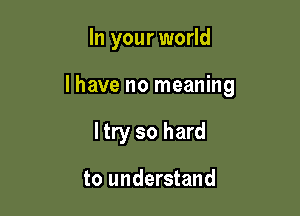 In your world

lhave no meaning

ltry so hard

to understand