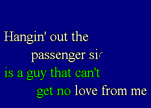 Hangin' out the

passenger sir
is a guy that can't
get no love from me