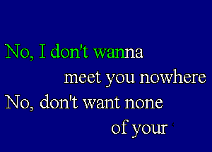 No, I don't wanna

meet you nowhere

No, don't want none
of your