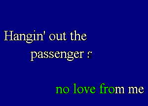 Hangin' out the

passenger .

no love from me