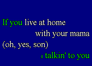 If you live at home

with your mama
(oh, yes, son)
I talkin' to you