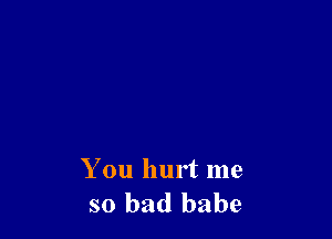 You hurt me
so bad babe