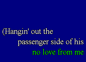 (Hangin' out the
passenger side of his
no love from me