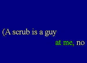 (A scrub is a guy
at me, no