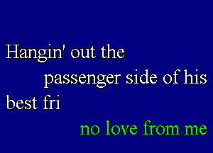 Hangin' out the

passenger side of his
best fri

no love from me