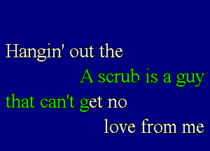 Hangin' out the

A scrub is a guy
that can't get no

love from me