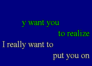 y want you

to realize
I really want to

put you on