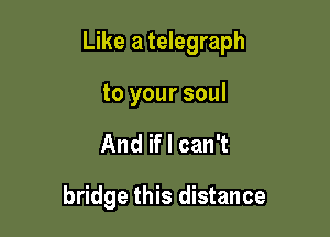 Like a telegraph

to your soul
And if I can't

bridge this distance