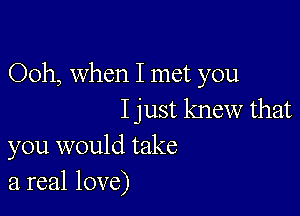 Ooh, When I met you

I just knew that
you would take
a real love)