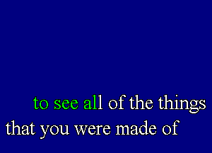 to see all of the things
that you were made of