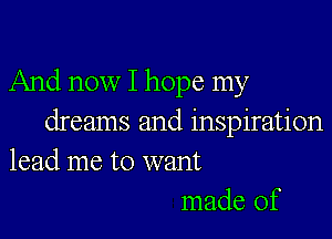 And now I hope my

dreams and inspiration
lead me to want
made of