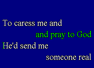 T0 caress me and

and pray to God
He'd send me

someone real