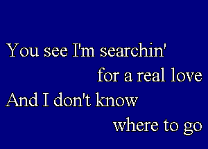 You see I'm searchin'

for a real love
And I don't know
Where to go