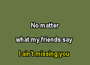 No matter

what my friends say

I ain't missing you