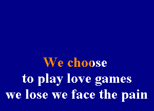 We choose

to play love games
we lose we face the pain