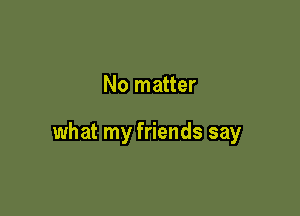 No matter

what my friends say