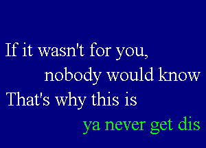 If it wasn't for you,

nobody would know
That's why this is

ya never get dis