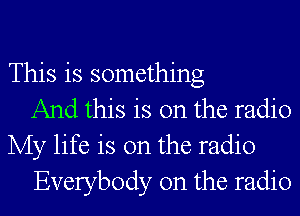 This is something
And this is on the radio
My life is on the radio
Everybody 0n the radio