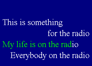 This is something
for the radio
My life is on the radio
Everybody 0n the radio