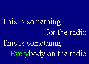 This is something

for the radio
This is something
Everybody 0n the radio