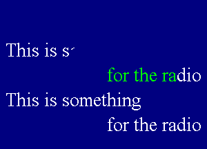 This is S

for the radio
This is something
for the radio