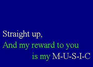 Straight up,
And my reward to you
is my M-U-S-I-C