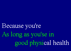 Because you're
As long as you'se in
good physical health