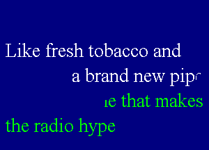 Like fresh tobacco and

a brand new pipr
16 that makes
the radio hype