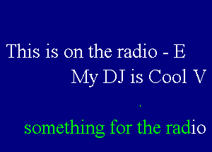 This is on the radio - E
My DJ is C001 V

something for the radio