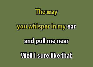 The way

you whisper in my ear

and pull me near

Well I sure like that