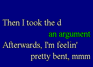 Then I took the d

an argument
Afterwards, I'm feelin'

pretty bent, mmm