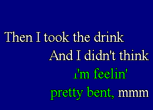 Then I took the drink
And I didn't think

i'm feelin'
pretty bent, mmm