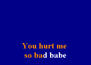 You hurt me
so bad babe