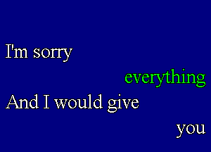 I'm sorry

evelything
And I would give

you