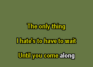 The only thing

I hate's to have to wait

Until you come along