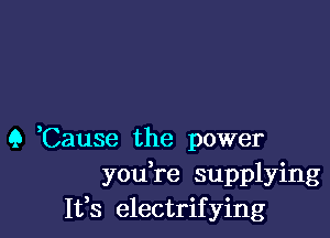 Q Cause the power
you re supplying
It,s electrifying