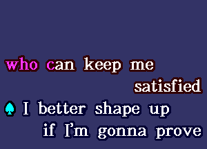 Who can keep me

satisfied
(3 I better shape up
if Fm gonna prove