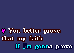 You better prove
that my faith

if Fm gonna prove