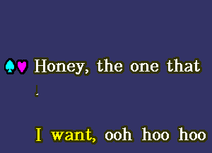 9 Honey, the one that

I want, ooh hoo hoo