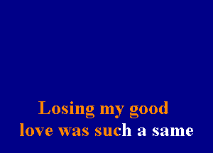 Losing my good
love was such a same