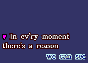In ev,ry moment
therds a reason