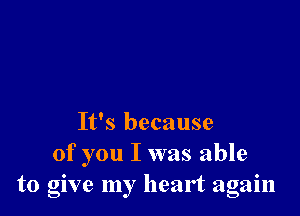 It's because
of you I was able
to glve my heart again